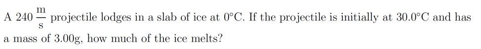 A 240
projectile lodges in a slab of ice at 0°C. If the projectile is initially at 30.0°C and has
S
a mass of 3.00g, how much of the ice melts?
