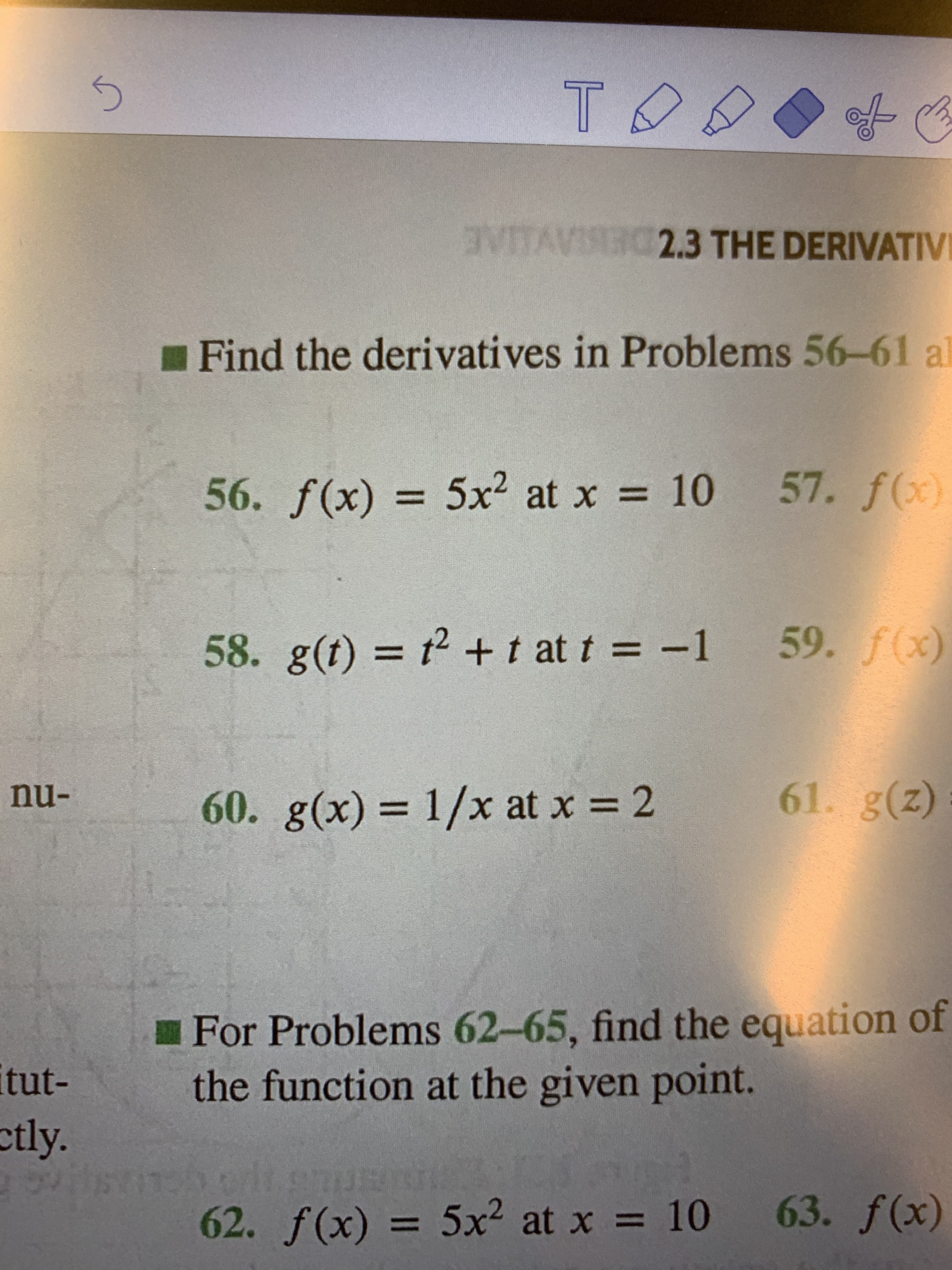 T
VTAIG23 THE DERIVATIV
Find the derivatives in Problems 56-61
a
57. f(x)
10
56. f(x)= 5x2 at x
59. f(x)
58. g(t) 2 + t at t = -1
61. g(z)
nu-
60. g(x) 1/x at x 2
For Problems 62-65, find the equation of
the function at the given point.
itut-
etly.
eh orlt emusn
62. f(x) 5x2 at x
63. f(x)
10

