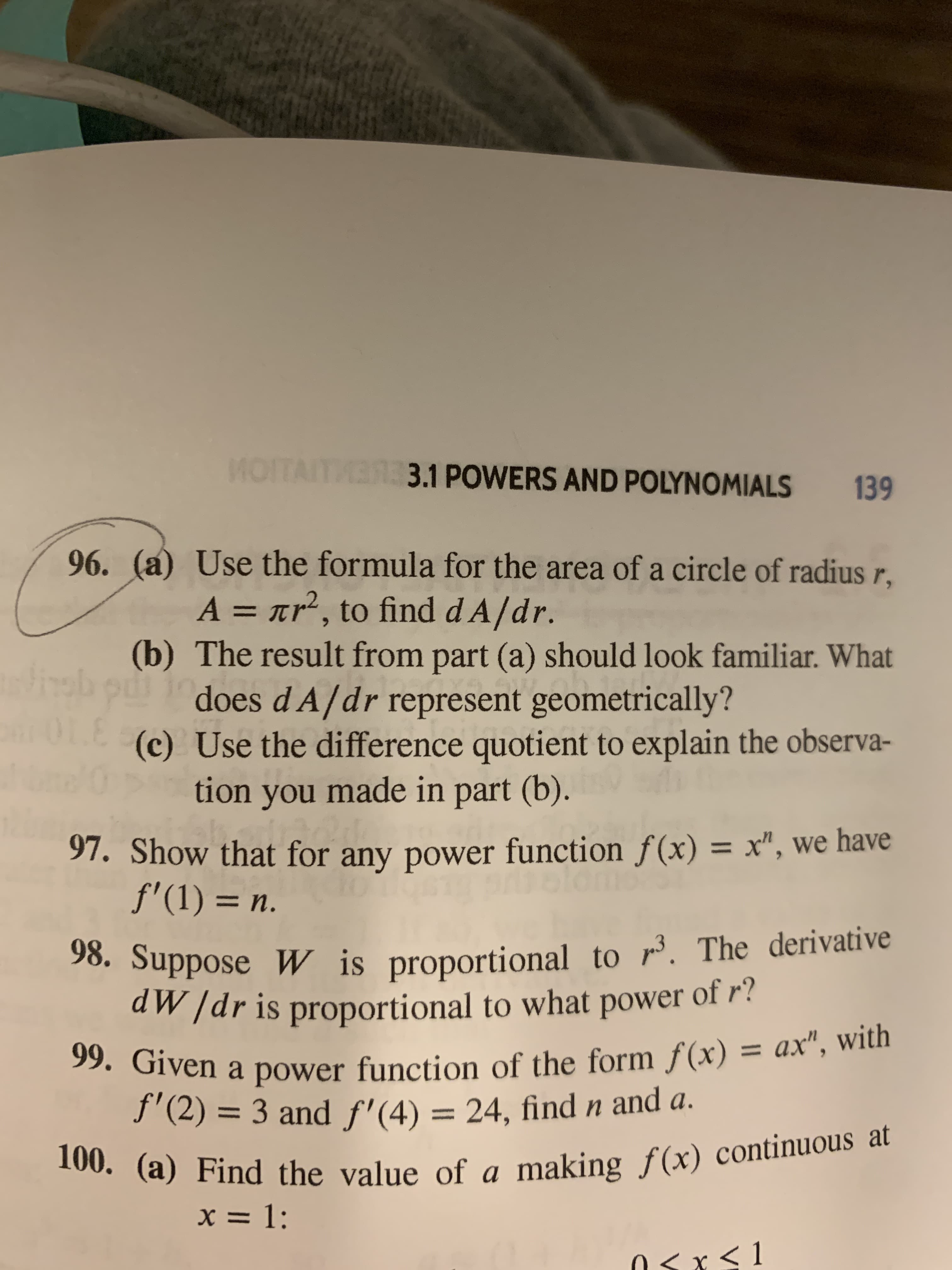 MOTA
31POWERS AND POLYNOMIALS
139
96. (a) Use the formula for the area of a circle of radius r
A nr2, to find dA/dr.
(b) The result from part (a) should look familiar. What
does d A/dr represent geometrically?
L(c) Use the difference quotient to explain the observa-
tion you made in part (b).
97. Show that for any power function f(x) = x", we have
f'(1) n.
98. Suppose W is proportional to r. The derivative
d/dr is proportional to what power of ?
99. Given a power function of the form f(x) = ax", with
f'(2)= 3 and f'(4) = 24, findn and a.
100. (a) Find the value of a making f(x) continuous at
11
x= 1:
