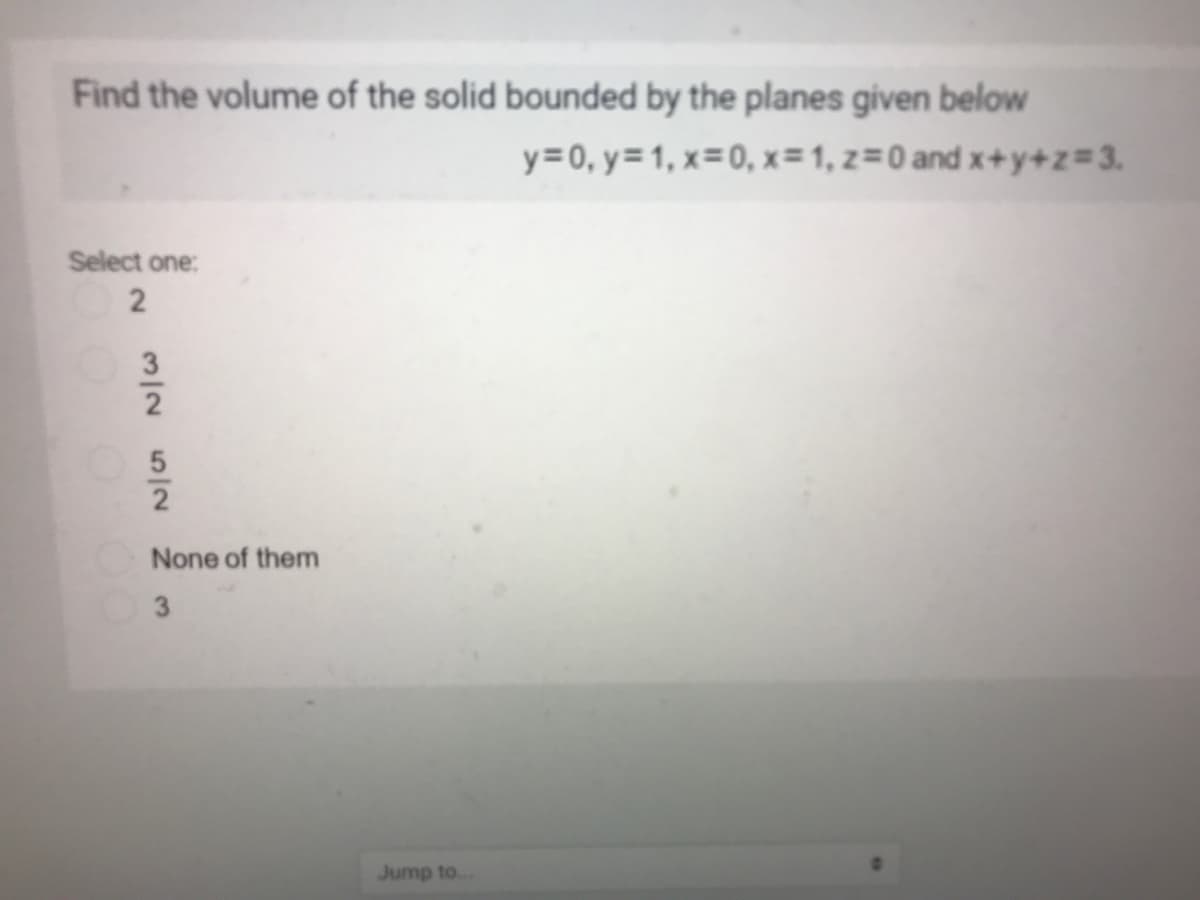 Find the volume of the solid bounded by the planes given below
y=0, y=1, x=0, x=1, z=0 and x+y+z=3.
Select one:
None of them
3
Jump to.
3/2 52
