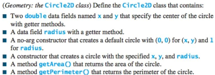 (Geometry: the Circle2D class) Define the Circle2D class that contains:
Two double data fields named x and y that specify the center of the circle
with getter methods.
I A data field radius with a getter method.
A no-arg constructor that creates a default circle with (0, 0) for (x, y) and 1
for radius.
I A constructor that creates a circle with the specified x, y, and radius.
A method getArea() that returns the area of the circle.
A method getPerimeter() that returns the perimeter of the circle.

