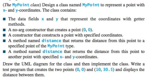 (The MyPoint class) Design a class named MyPoint to represent a point with
x- and y-coordinates. The class contains:
1 The data fields x and y that represent the coordinates with getter
methods.
1 A no-arg constructor that creates a point (0, 0).
I A constructor that constructs a point with specified coordinates.
I A method named distance that returns the distance from this point to a
specified point of the MyPoint type.
I A method named distance that returns the distance from this point to
another point with specified x- and y-coordinates.
Draw the UML diagram for the class and then implement the class. Write a
test program that creates the two points (0, 0) and (10, 30.5) and displays the
distance between them.
