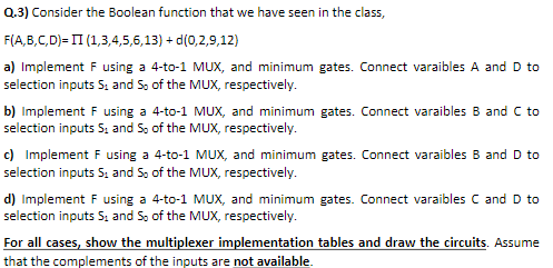 Q.3) Consider the Boolean function that we have seen in the class,
F(A,B,C,D)= II (1,3,4,5,6,13) + d(0,2,9,12)
a) Implement F using a 4-to-1 MUX, and minimum gates. Connect varaibles A and D to
selection inputs S, and S, of the MUX, respectively.
b) Implement F using a 4-to-1 MUX, and minimum gates. Connect varaibles B and C to
selection inputs S; and S, of the MUX, respectively.
c) Implement F using a 4-to-1 MUX, and minimum gates. Connect varaibles B and D to
selection inputs S; and S, of the MUX, respectively.
d) Implement F using a 4-to-1 MUX, and minimum gates. Connect varaibles C and D to
selection inputs S, and S, of the MUX, respectively.
For all cases, show the multiplexer implementation tables and draw the circuits. Assume
that the complements of the inputs are not available.
