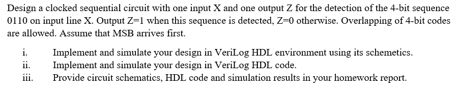 Design a clocked sequential circuit with one input X and one output Z for the detection of the 4-bit sequence
0110 on input line X. Output Z=1 when this sequence is detected, Z=0 otherwise. Overlapping of 4-bit codes
are allowed. Assume that MSB arrives first.
i.
Implement and simulate your design in VeriLog HDL environment using its schemetics.
Implement and simulate your design in VeriLog HDL code.
Provide circuit schematics, HDL code and simulation results in your homework report.
ii.
iii.
