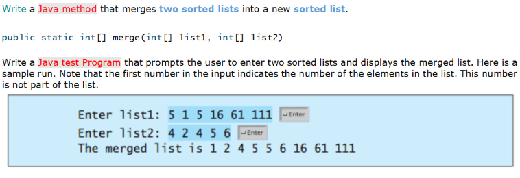 Write a Java method that merges two sorted lists into a new sorted list.
public static int[] merge (int[] 1istl, int[] list2)
Write a Java test Program that prompts the user to enter two sorted lists and displays the merged list. Here is a
sample run. Note that the first number in the input indicates the number of the elements in the list. This number
is not part of the list.
Enter listl: 5 1 5 16 61 111 JEnter
Enter list2: 4 2 4 5 6 -Enter
The merged list is 1 2 4 5 5 6 16 61 111
