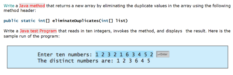 Write a Java method that returns a new array by eliminating the duplicate values in the array using the following
method header:
public static int[] eliminateDuplicates(int[] list)
Write a Java test Program that reads in ten integers, invokes the method, and displays the result. Here is the
sample run of the program:
Enter ten numbers: 1 2 3 2 1 6 3 4 5 2 -Enter
The distinct numbers are: 1 2 3 6 4 5
