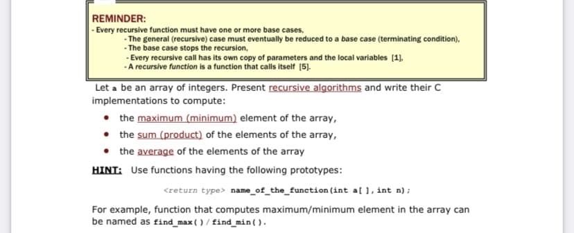 REMINDER:
|- Every recursive function must have one or more base cases,
- The general (recursive) case must eventually be reduced to a base case (terminating condition),
- The base case stops the recursion,
- Every recursive call has its own copy of parameters and the local variables [1].
-A recursive function is a function that calls itself [5).
Let a be an array of integers. Present recursive algorithms and write their C
implementations to compute:
• the maximum (minimum) element of the array,
• the sum (product) of the elements of the array,
• the average of the elements of the array
HINT: Use functions having the following prototypes:
<return type> name_of_the_function(int a[ ], int n);
For example, function that computes maximum/minimum element in the array can
be named as find_max ( ) / find_min().
