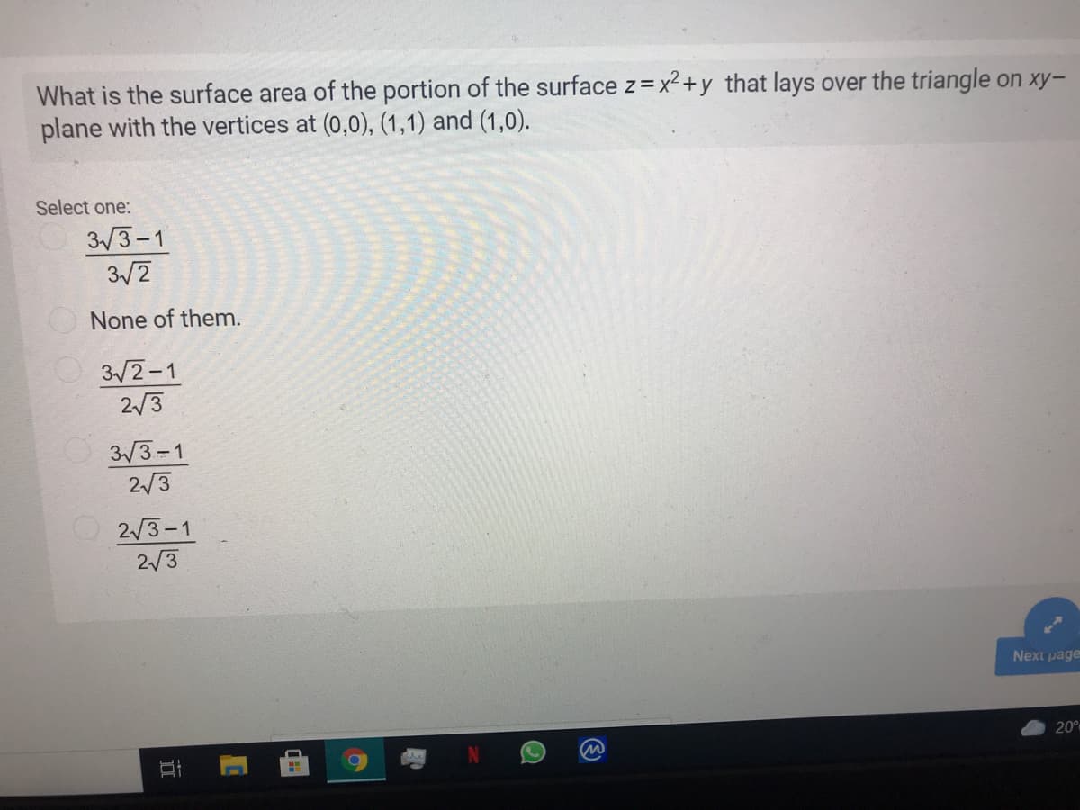 What is the surface area of the portion of the surface z=x² +y that lays over the triangle on xy-
plane with the vertices at (0,0), (1,1) and (1,0).
Select one:
3/3-1
3/2
None of them.
3/2-1
2/3
3/3-1
2/3
O2/3-1
2/3
Next page
20
立
