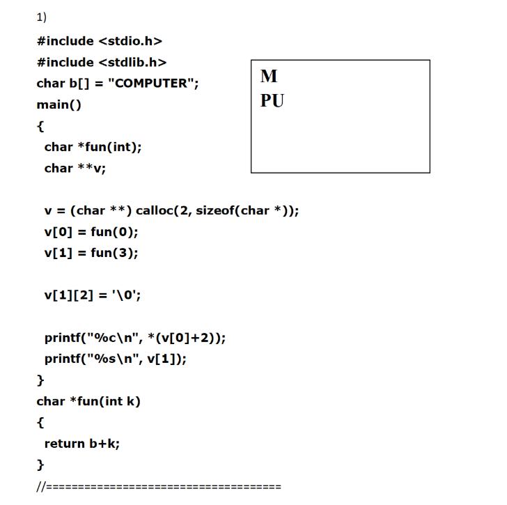 1)
#include <stdio.h>
#include <stdlib.h>
M
char b[] = "COMPUTER";
main()
PU
{
char *fun(int);
char **v;
v = (char **) calloc(2, sizeof(char *));
v[0] = fun(0);
v[1] = fun(3);
v[1][2] = '\0';
printf("%c\n", *(v[0]+2));
printf("%s\n", v[1]);
}
char *fun(int k)
{
return b+k;
}
//=
II
ii
II
%3D
ii
ii
!!
