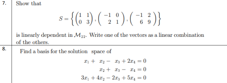 7.
Show that
-{( ) ( !) (; :)}
-1 2
6 9
S =
3
2 1
is linearly dependent in M23. Write one of the vectors as a linear combination
of the others.
8.
Find a basis for the solution space of
Iị + x2 - X3 + 2x4 = 0
%3D
X4 = 0
3x1 + 4x2 – 2x3 + 5x4 = 0
12 + 13 -
-
