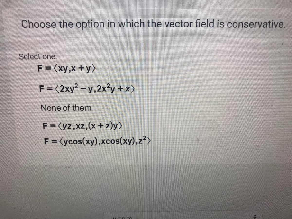 Choose the option in which the vector field is conservative.
Select one:
F = (xy,x+y>
F = (2xy² – y,2x²y +x)
None of them
F =<yz,xz,(x+ z)y>
F = <ycos(xy),xcos(xy),z²>
Jumn to

