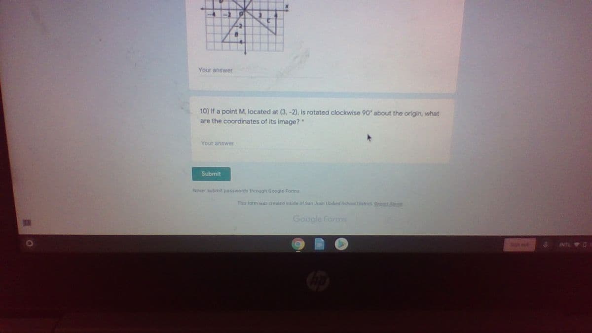 Your answer
10) If a point M, located at (3, -2), is rotated clockwise 90 about the origin, what
are the coordinates of its image?"
Your answer
Submit
Never submit passwords through Google Foma
Ths iorm was created inside of San Juan Linified Bchool District Bepat Alng
Google Forms
INTL O1
