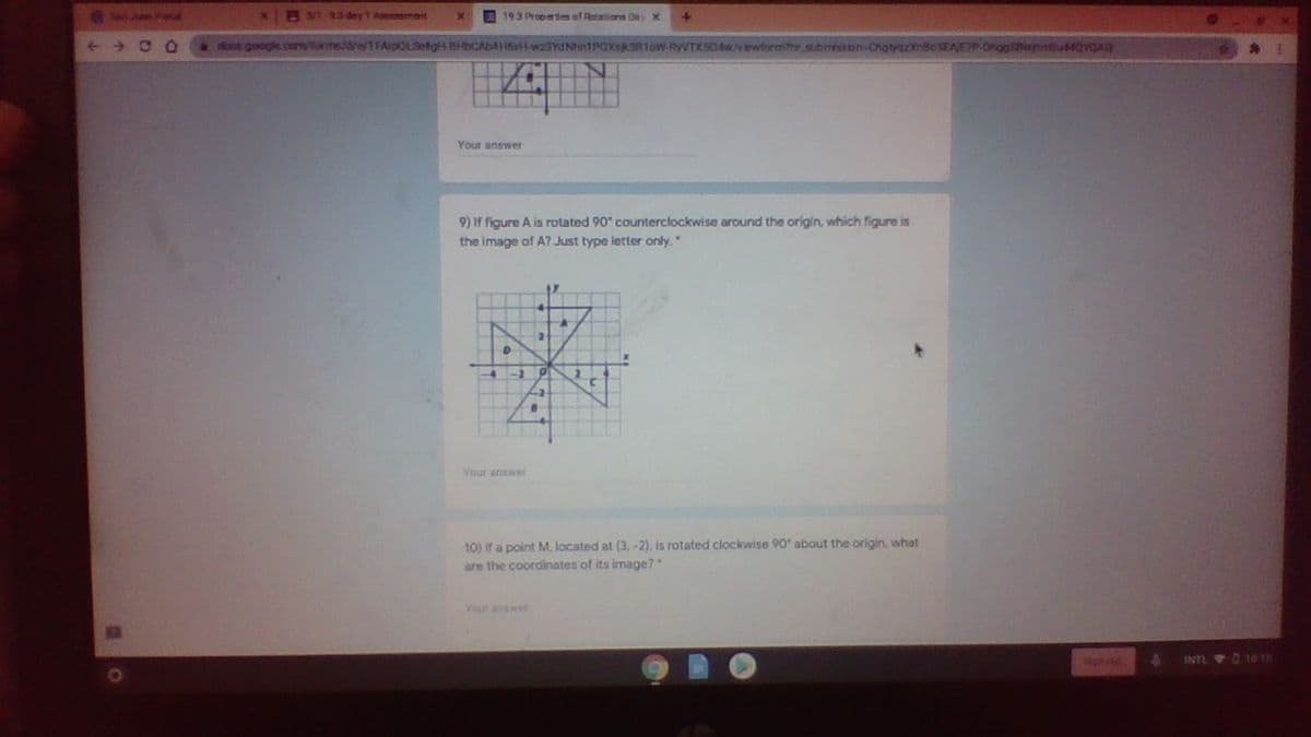 RM-93 dey1 Asement
193 Propetes af Retations Dey X
doos google.comtams/d/e/1FAipOLSetgHBHCAb4H6vH wzaYdNnTPOXskSRIoW-RyVTXS0w/vewlormithe submession-Chatyaa
wnmtu44QvQAD
Your answer
9) If figure A is rotated 90" counterclockwise around the origin, which figure is
the image of A? Just type letter only."
Your anawer
) Y a point M. located at (3, -2), is rotated clockwise 90 about the origin, what
are the coordinates of its image?
Your answer
on at
INTL D 1010

