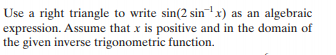 Use a right triangle to write sin(2 sin x) as an algebraic
expression. Assume that x is positive and in the domain of
the given inverse trigonometric function.
