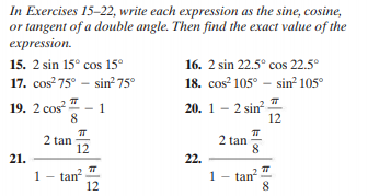 In Exercises 15-22, write each expression as the sine, cosine,
or tangent of a double angle. Then find the exact value of the
expression.
15. 2 sin 15° cos 15°
16. 2 sin 22.5° cos 22.5°
17. cos? 75° - sin² 75°
18. cos 105° - sin² 105°
19. 2 сos?
20. 1 - 2 sin
12
1
8.
2 tan
12
2 tan
8.
21.
22.
tan
12
tan?
8
1
1.
