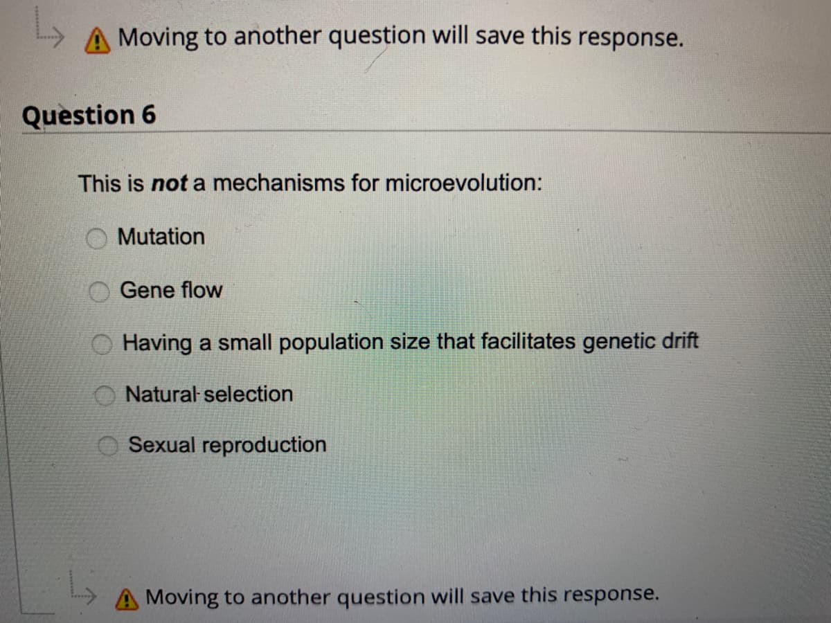 L
A Moving to another question will save this response.
Question 6
This is not a mechanisms for microevolution:
Mutation
Gene flow
Having a small population size that facilitates genetic drift
Natural selection
Sexual reproduction
Moving to another question will save this response.