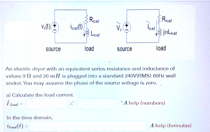 Rioad
load
Rioad
Vs(t) +
Vs
+,
BLioad
source
load
source
load
An electric dryer with an equivalent series resistance and inductance of
values 9 N and 26 mH is plugged into a standard 240V(RMS) 60Hz wall
socket. You may assume the phase of the source voltage is zero.
a) Calculate the load current.
I load =
A help (numbers)
In the time domain,
i load (t)
A help (formulas)
