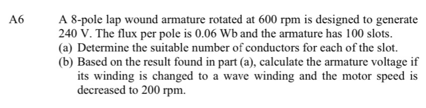 A 8-pole lap wound armature rotated at 600 rpm is designed to generate
240 V. The flux per pole is 0.06 Wb and the armature has 100 slots.
(a) Determine the suitable number of conductors for each of the slot.
(b) Based on the result found in part (a), calculate the armature voltage if
its winding is changed to a wave winding and the motor speed is
decreased to 200 rpm.
