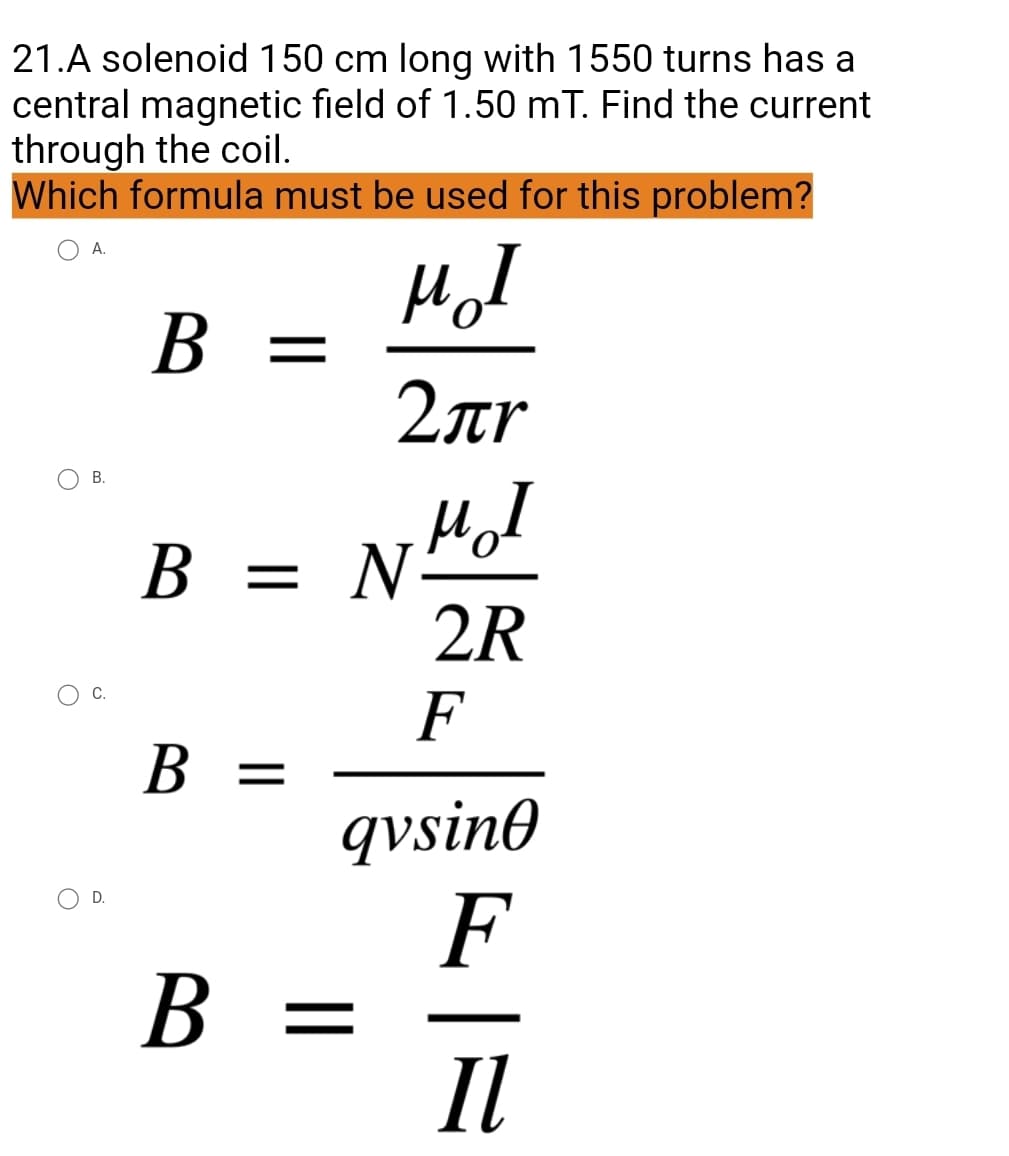 21.A solenoid 150 cm long with 1550 turns has a
central magnetic field of 1.50 mT. Find the current
through the coil.
Which formula must be used for this problem?
O A.
B = =
MI
2лr
B = N
B =
B =
O
B.
C.
D.
NHI
2R
F
qvsino
F
Il