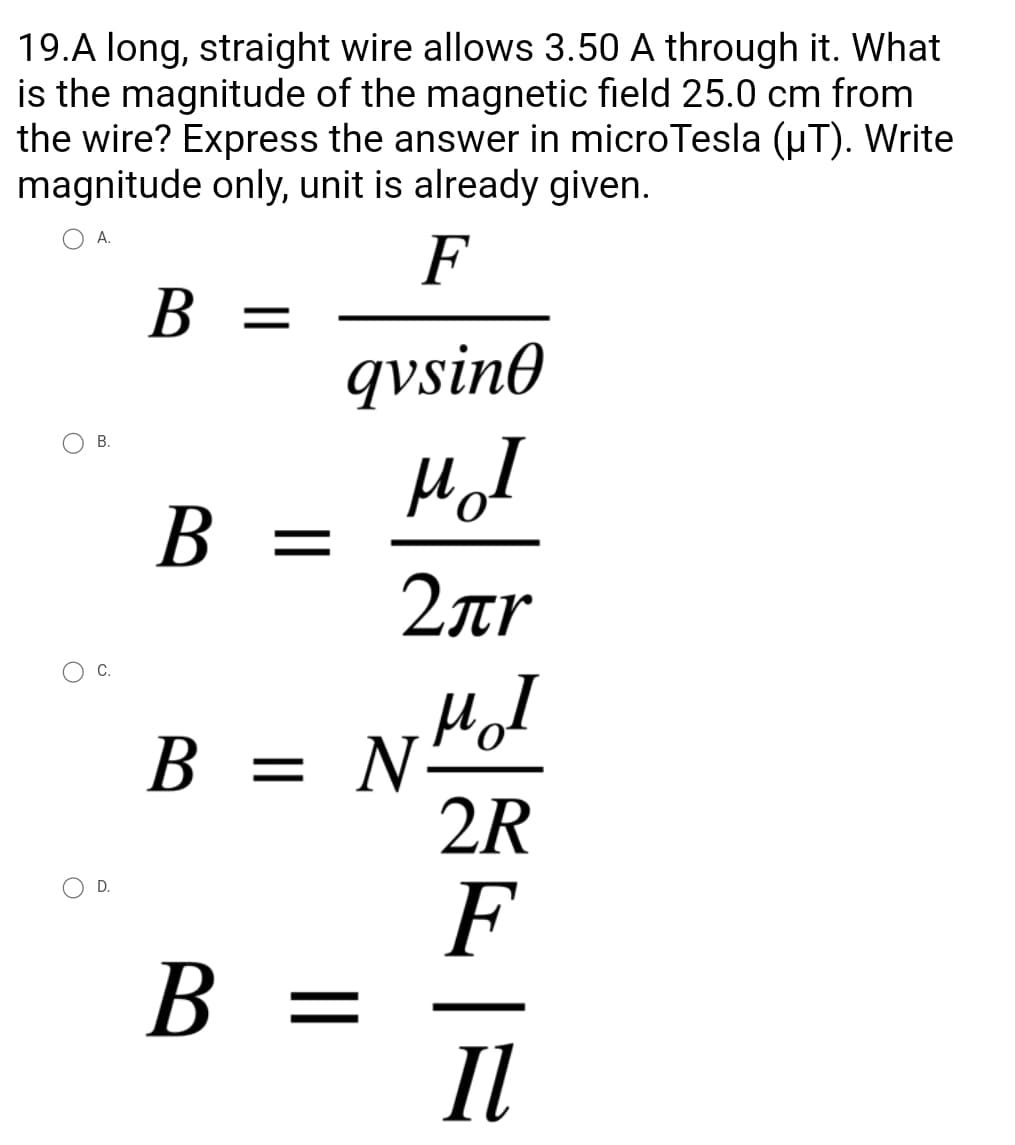 19.A long, straight wire allows 3.50 A through it. What
is the magnitude of the magnetic field 25.0 cm from
the wire? Express the answer in microTesla (µT). Write
magnitude only, unit is already given.
A.
F
B =
qvsino
MI
B =
=
2лr
мол
B = NH
2R
F
B =
Il
B.
C.
D.