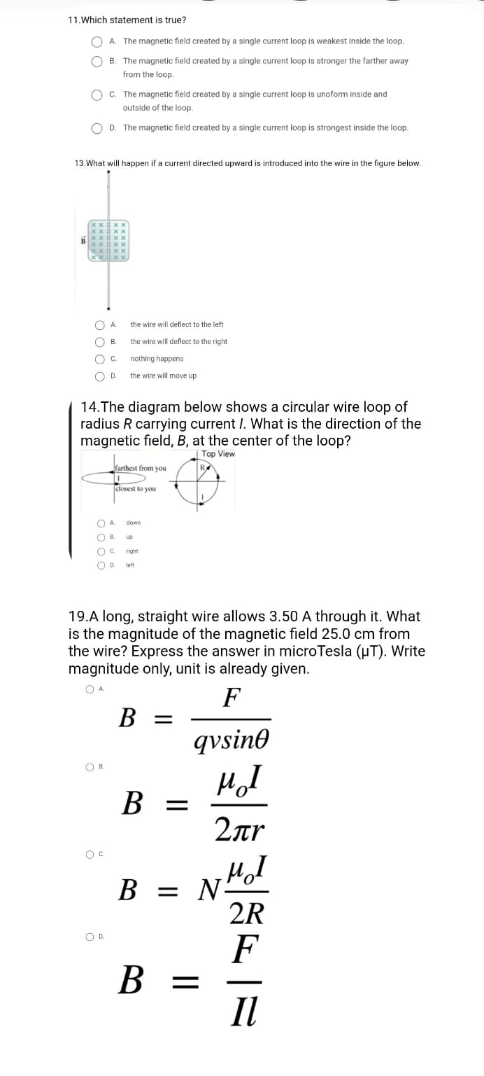 11. Which statement is true?
A. The magnetic field created by a single current loop is weakest inside the loop.
B. The magnetic field created by a single current loop is stronger the farther away
from the loop.
OC. The magnetic field created by a single current loop is unoform inside and
outside of the loop.
OD. The magnetic field created by a single current loop is strongest inside the loop.
13. What will happen if a current directed upward is introduced into the wire in the figure below.
xx #xx
xxxx
xxxx
xxxx
xxxxX
xxxx,
C
A
the wire will deflect to the left
B.
the wire will deflect to the right
C.
nothing happens
O D.
D.
the wire will move up
14. The diagram below shows a circular wire loop of
radius R carrying current I. What is the direction of the
magnetic field, B, at the center of the loop?
Top View
farthest from you
R
T
closest to you
О
A.
down
OB. up
O C.
right
O D. left
19.A long, straight wire allows 3.50 A through it. What
is the magnitude of the magnetic field 25.0 cm from
the wire? Express the answer in microTesla (μT). Write
magnitude only, unit is already given.
О А.
F
B =
qvsine
MI
B =
2лr
MI
B = N
2R
F
B =
II
R
о в.
B.
O C
O D