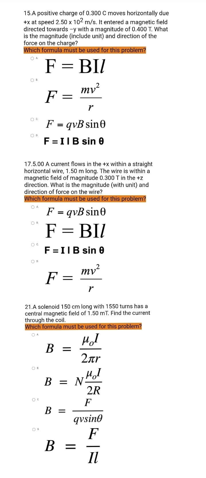 15.A positive charge of 0.300 C moves horizontally due
+x at speed 2.50 x 102 m/s. It entered a magnetic field
directed towards -y with a magnitude of 0.400 T. What
is the magnitude (include unit) and direction of the
force on the charge?
Which formula must be used for this problem?
O A
F = BIl
OB
mv²
F
=
r
O G.
F = qvB sin0
O D.
F = II B sin 0
17.5.00 A current flows in the +x within a straight
horizontal wire, 1.50 m long. The wire is within a
magnetic field of magnitude 0.300 T in the +z
direction. What is the magnitude (with unit) and
direction of force on the wire?
Which formula must be used for this problem?
O A.
F =
qvB sine
о в.
F = BIl
O C
F = IIB sin 0
O D
mv²
F
-
r
21.A solenoid 150 cm long with 1550 turns has a
central magnetic field of 1.50 mT. Find the current
through the coil.
Which formula must be used for this problem?
OA.
μI
B =
2лr
MI
B = N
2R
B =
B =
OB.
O D.
=
F
qvsine
F
II