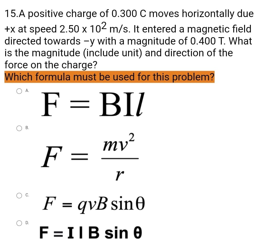 15.A positive charge of 0.300 C moves horizontally due
+x at speed 2.50 x 102 m/s. It entered a magnetic field
directed towards -y with a magnitude of 0.400 T. What
is the magnitude (include unit) and direction of the
force on the charge?
Which formula must be used for this problem?
A.
F = BII
mv ²
F
=
r
F = qvB sin 0
F = IIB sin 0
B.
D.