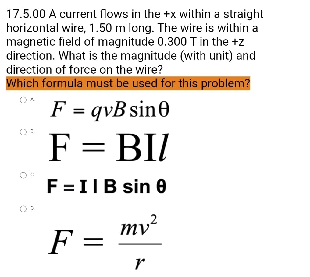 17.5.00 A current flows in the +x within a straight
horizontal wire, 1.50 m long. The wire is within a
magnetic field of magnitude 0.300 T in the +z
direction. What is the magnitude (with unit) and
direction of force on the wire?
Which formula must be used for this problem?
A.
F = qvB sin0
F = BI
F = IIB sin 0
mv²
F
r
D.
=