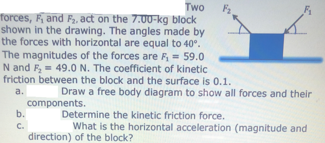 Two
forces, F, and F2, act on the 7.00-kg block
shown in the drawing. The angles made by
the forces with horizontal are equal to 40°.
The magnitudes of the forces are F, = 59.0
N and F2 = 49.0 N. The coefficient of kinetic
friction between the block and the surface is 0.1.
F2
F1
...*. .....
а.
Draw a free body diagram to show all forces and their
components.
b.
Determine the kinetic friction force.
С.
What is the horizontal acceleration (magnitude and
direction) of the block?
