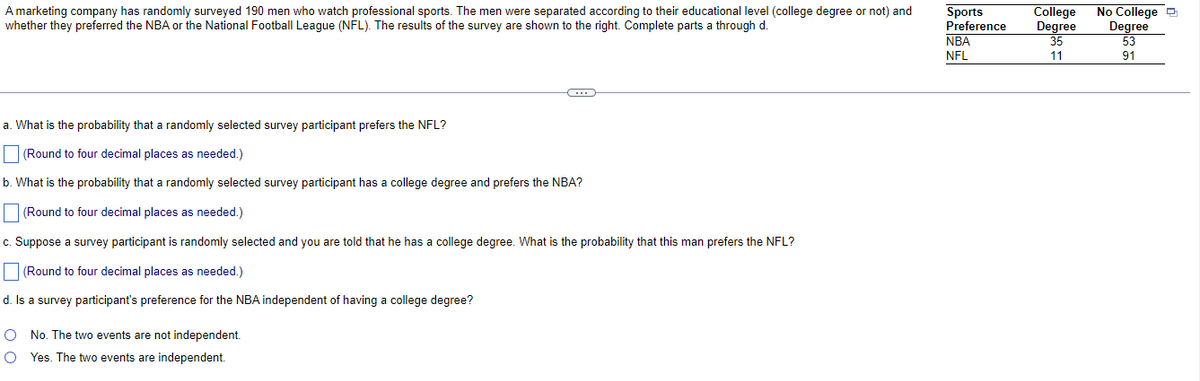 A marketing company has randomly surveyed 190 men who watch professional sports. The men were separated according to their educational level (college degree or not) and
whether they preferred the NBA or the National Football League (NFL). The results of the survey are shown to the right. Complete parts a through d.
Sports
Preference
College
Degree
35
No College O
Degree
53
NBA
NFL
11
91
a. What is the probability that a randomly selected survey participant prefers the NFL?
|(Round to four decimal places as needed.)
b. What is the probability that a randomly selected survey participant has a college degree and prefers the NBA?
|(Round to four decimal places as needed.)
c. Suppose a survey participant is randomly selected and you are told that he has a college degree. What is the probability that this man prefers the NFL?
(Round to four decimal places as needed.)
d. Is a survey participant's preference for the NBA independent of having a college degree?
O No. The two events are not independent.
O Yes. The two events are independent.
