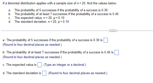 If a binomial distribution applies with a sample size of n= 20, find the values below.
a. The probability of 5 successes if the probability of a success is 0.30
b. The probability of at least 7 successes if the probability of a success is 0.45
c. The expected value, n= 20, p= 0.10
d. The standard deviation, n= 20, p = 0.10
...
a. The probability of 5 successes if the probability of a success is 0.30 is
(Round to four decimal places as needed.)
b. The probability of at least 7 successes if the probability of a success is 0.45 is
(Round to four decimal places as needed.)
c. The expected value is
(Type an integer or a decimal.)
d. The standard deviation is
(Round to four decimal places as needed.)
