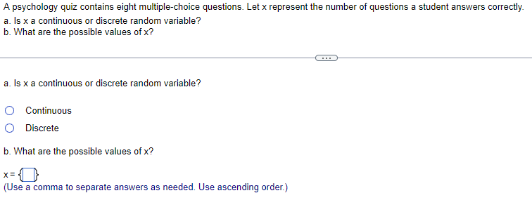 A psychology quiz contains eight multiple-choice questions. Let x represent the number of questions a student answers correctly.
a. Is x a continuous or discrete random variable?
b. What are the possible values of x?
...
a. Is x a continuous or discrete random variable?
O Continuous
O Discrete
b. What are the possible values of x?
(Use a comma to separate answers as needed. Use ascending order.)
