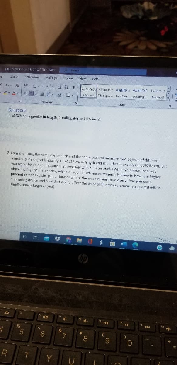 p Search
Lab 1 Measurements MG Su2t (3) - Word
References
Mailings
Review
View
Help
gn
Laynut
AaBbCcD AaBbCeDe AaBbC AaBbCcC AaBbCcD
T No Spac. Heading 1 Heading 2 Heading 3
Aa- A E -E-E- E T
I Normal
Paragraph
Styles
Questions
1 a) Which is greater in length, 1 millimeter or 1/16 inch?
2. Consider using the same meter stick and the same scale to measure two objects of different
lengths. (One object is exactly 1.674532 cm in length and the other is exactly 85.839287 cm, but
you won't be able to measure that preciseiy with a meter stick.) When you measure these
objects using the meter stick, which of your length measurements is likely to have the higher
percent error? Explain. (Hint: think of where the error comes from every time you use a
measuring device and how that would affect the error of the measurernent associated with a
smell versus a larger object)
Focus
%23
$ 曲
TAY
10
144
&
*
6.
8.
9.
R
Y
