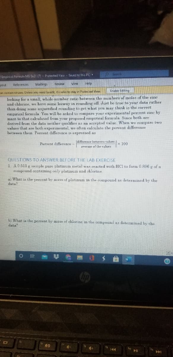 OSearch
2 Empirical Formula MG Su2t (7) Protected View - Saved to this PC•
yout
References
Mailings
Review
View
Help
Enable Editing
an contain viruses. Unless you need to edit, it's safer to stay in Protected View.
looking for a small, whole-number ratio between the num bers of moles of the zine
and chlorine, we have some leeway in rounding off. Just be true to your data rather
than doing some unjustified rounding to get what you may think is the correct
empirical formula You will be asked to compare your experimental percent zinc by
mass to that calculated from your proposed empirical formula. Since both are
derived from the data neither qualifies as an accepted value. When we compare two
values that are both experimental, wo often calculate the porcent difference
between then Percent difference is expressed as
Percent difference
|difference between values
x 100
average of the values
QUESTIONS TO ANSWER BEFORE THE LAB EXERCISE
1. A0.511 g sample pure platinum metal was reacted with HCl to form 0.896 g of a
compound containing only platinum and chlorine
a) What is the percent by mass of platinum in the compound as determined by the
data?
b) What is the percent by mass of chlorine in the compound as determined by the
data?
144
fho
