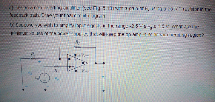 a) Design a non-inverting amplifier (see Fig. 5.13) with a gain of 6, using a 75K? resistor in the
feedback path. Draw your final circuit diagram
b) Suppose you wish to amplify input signals in the range -2.5 VSv,s 1.5 V What are the
minimum values of the power supplies that will keep the op amp in its linear operating region?
R
R,
•+Vcc
R,
-Vcc
