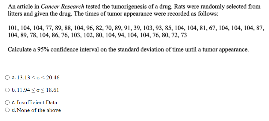 An article in Cancer Research tested the tumorigenesis of a drug. Rats were randomly selected from
litters and given the drug. The times of tumor appearance were recorded as follows:
101, 104, 104, 77, 89, 88, 104, 96, 82, 70, 89, 91, 39, 103, 93, 85, 104, 104, 81, 67, 104, 104, 104, 87,
104, 89, 78, 104, 86, 76, 103, 102, 80, 104, 94, 104, 104, 76, 80, 72, 73
Calculate a 95% confidence interval on the standard deviation of time until a tumor appearance.
O a. 13.13 <o< 20.46
O b. 11.94 <o< 18.61
O C. Insufficient Data
O d. None of the above
