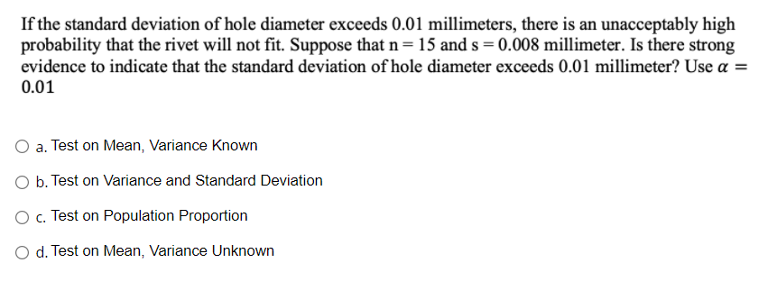 If the standard deviation of hole diameter exceeds 0.01 millimeters, there is an unacceptably high
probability that the rivet will not fit. Suppose that n= 15 and s = 0.008 millimeter. Is there strong
evidence to indicate that the standard deviation of hole diameter exceeds 0.01 millimeter? Use a =
0.01
O a. Test on Mean, Variance Known
O b. Test on Variance and Standard Deviation
O c. Test on Population Proportion
O d. Test on Mean, Variance Unknown
