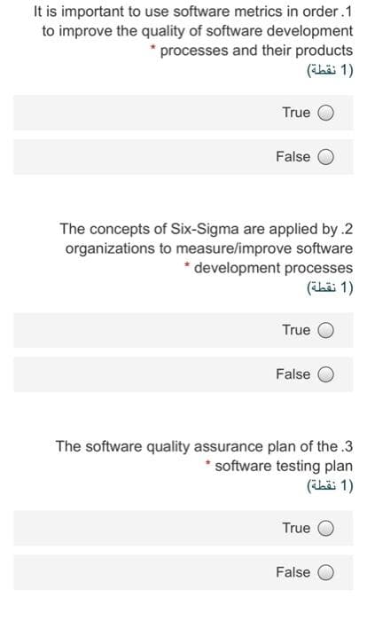 It is important to use software metrics in order.1
to improve the quality of software development
* processes and their products
)1 نقطة(
True
False
The concepts of Six-Sigma are applied by .2
organizations to measure/improve software
development processes
)1 نقطة(
True
False
The software quality assurance plan of the .3
* software testing plan
)1 نقطة(
True
False
