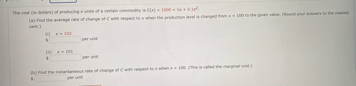 The cost (in dollars) of producing x units of a certaIH COn
(a) Find the average rate of change of C with respect to x when the production level is changed from x = 100 to the given value. (Round your answers to the nearest
cent.)
(i)
X = 102
$4
per unit
(ii)
X = 101
2$
per unit
(b) Find the instantaneous rate of change of C with respect to x when x = 100. (This is called the marginal cost.)
per unit
