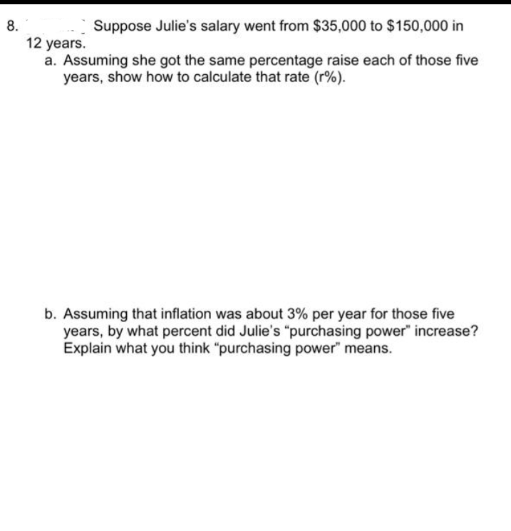 8.
Suppose Julie's salary went from $35,000 to $150,000 in
12 years.
a. Assuming she got the same percentage raise each of those five
years, show how to calculate that rate (r%).
b. Assuming that inflation was about 3% per year for those five
years, by what percent did Julie's "purchasing power" increase?
Explain what you think "purchasing power" means.
