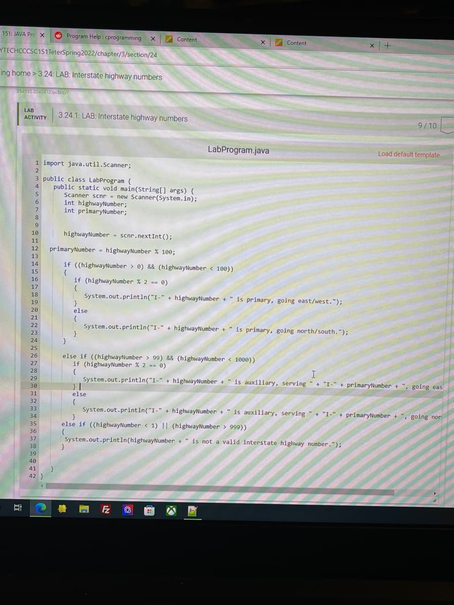 151: JAVA Prc X
O Program Help : cprogramming
Content
Content
YTECHCCCSC151TeterSpring2022/chapter/3/section/24
ing home > 3.24: LAB: Interstate highway numbers
354532 2042412 qzay7
LAB
3.24.1: LAB: Interstate highway numbers
ACTIVITY
9/10
LabProgram.java
Load default template...
1 import java.util.Scanner;
2
3 public class LabProgram {
public static void main(String[] args) {
Scanner scnr = new Scanner(System.in);
int highwayNumber;
int primaryNumber;
4
6.
7
8
9.
highwayNumber = scnr.nextInt();
10
%3D
11
12
primaryNumber - highwayNumber % 100;
13
14
if ((highwayNumber > 0) && (highwayNumber < 100))
{
if (highwayNumber % 2 -- 0)
{
System.out.println("I-" + highwayNumber + " is primary, going east/west.");
}
else
15
16
17
18
19
20
21
{
System.out.println("I-" + highwayNumber + " is primary, going north/south. ");
}
22
23
24
25
else if ((highwayNumber > 99) && (highwayNumber < 1000))
if (highwayNumber % 2 == 0)
{
System.out.println("I-" + highwayNumber + " is auxiliary, serving " + "I-" + primaryNumber + ", going eas
26
27
28
29
30
31
else
32
{
System.out.println("I-" + highwayNumber + " is auxiliary, serving " + "I-" + primaryNumber + ", going nor
}
else if ((highwayNumber < 1) || (highwayNumber > 999))
{
System.out.println(highwayNumber + " is not a valid interstate highway number.");
33
34
35
36
37
38
39
40
41
42 }
