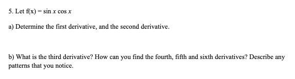 5. Let f(x)=sin x cos x
a) Determine the first derivative, and the second derivative.
b) What is the third derivative? How can you find the fourth, fifth and sixth derivatives? Describe any
patterns that you notice.