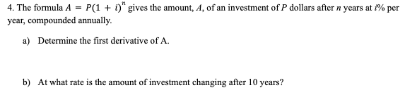 4. The formula A = P(1 + i)" gives the amount, A, of an investment of P dollars after n years at i% per
year, compounded annually.
a) Determine the first derivative of A.
b) At what rate is the amount of investment changing after 10 years?