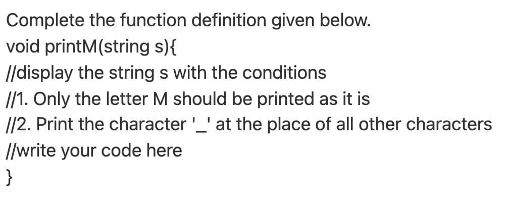 Complete the function definition given below.
void printM(string s){
//display the string s with the conditions
I/1. Only the letter M should be printed as it is
//2. Print the character'_' at the place of all other characters
I/write your code here
}
