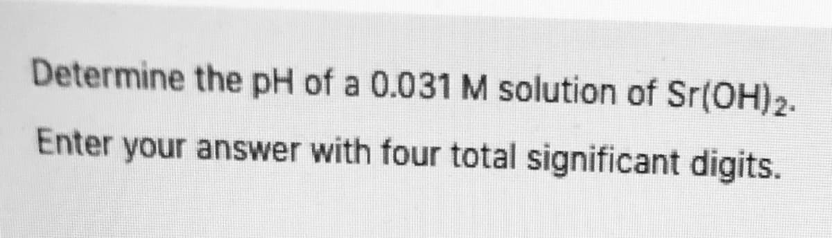 Determine the pH of a 0.031 M solution of Sr(OH)2.
Enter your answer with four total significant digits.
