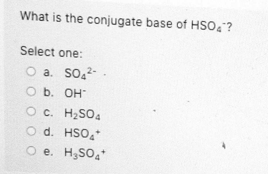 What is the conjugate base of HSO4?
Select one:
O a. SO 2-
O b. OH-
O c. H2SO4
O d. HSO+
O e. H,SO,+
