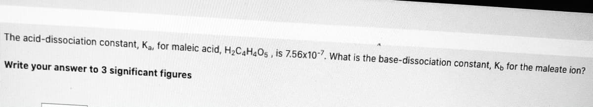 The acid-dissociation constant, Ka, for maleic acid, H2CAH4O5 , is 7.56x10-7. What is the base-dissociation constant, Kp for the maleate ion?
Write your answer to 3 significant figures
