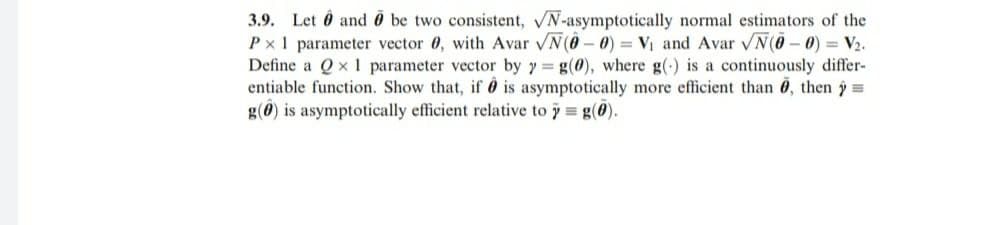 3.9. Let Ô and Ö be two consistent, N-asymptotically normal estimators of the
Px1 parameter vector 0, with Avar VN(0 – 0) = Vị and Avar VN(0- 0) = V2.
Define a Q x 1 parameter vector by y = g(0), where g(-) is a continuously differ-
entiable function. Show that, if ô is asymptotically more efficient than 6, then =
g(0) is asymptotically efficient relative to y g(0).
