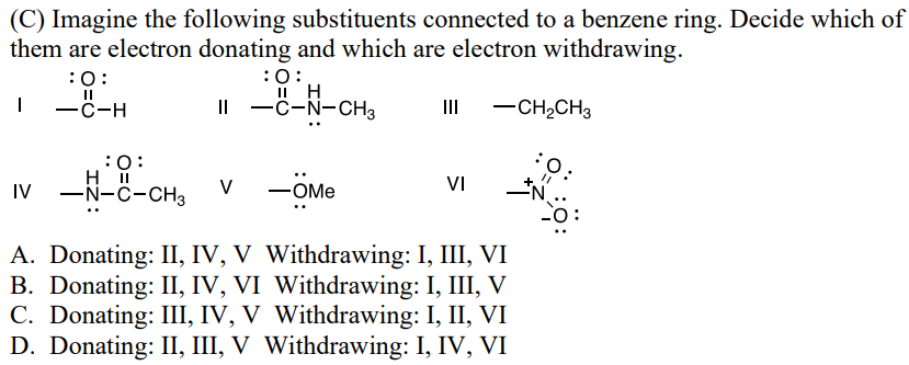 (C) Imagine the following substituents connected to a benzene ring. Decide which of
them are electron donating and which are electron withdrawing.
:0:
II H
II -C-N-CH3
III
|
:0:
||
-C-H
-CH2CH3
:O:
: 0:
VI
IV
H II
-N-C-CH3
V -OMe
A. Donating: II, IV, V Withdrawing: I, III, VI
B. Donating: II, IV, VI Withdrawing: I, III, V
C. Donating: III, IV, V Withdrawing: I, II, VI
D. Donating: II, III, V Withdrawing: I, IV, VI