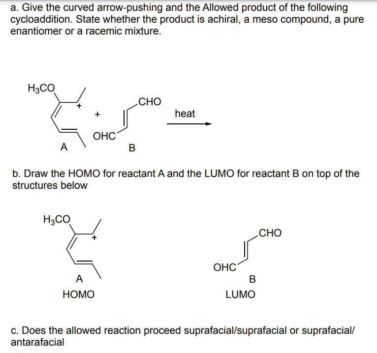 a. Give the curved arrow-pushing and the Allowed product of the following
cycloaddition. State whether the product is achiral, a meso compound, a pure
enantiomer or a racemic mixture.
H3CO
+
OHC
A
B
CHO
heat
b. Draw the HOMO for reactant A and the LUMO for reactant B on top of the
structures below
H3CO
A
HOMO
OHC
B
LUMO
CHO
c. Does the allowed reaction proceed suprafacial/suprafacial or suprafacial/
antarafacial